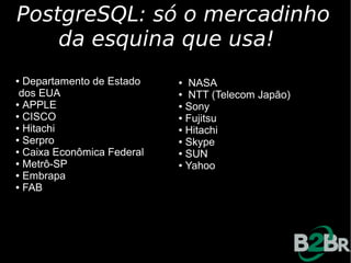 PostgreSQL: só o mercadinho
    da esquina que usa!
● Departamento de Estado    ● NASA
 dos EUA                    ● NTT (Telecom Japão)

● APPLE                     ● Sony

● CISCO                     ● Fujitsu

● Hitachi                   ● Hitachi

● Serpro                    ● Skype

● Caixa Econômica Federal   ● SUN

● Metrô-SP                  ● Yahoo

● Embrapa

● FAB
 
