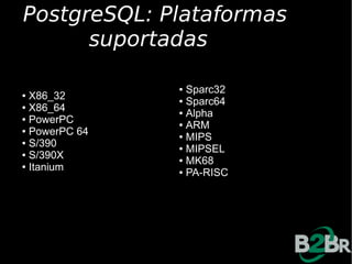 PostgreSQL: Plataformas
      suportadas

               ● Sparc32
● X86_32       ● Sparc64
● X86_64
               ● Alpha
● PowerPC
               ● ARM
● PowerPC 64
               ● MIPS
● S/390
               ● MIPSEL
● S/390X
               ● MK68
● Itanium
               ● PA-RISC
 