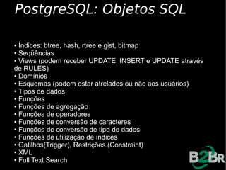 PostgreSQL: Objetos SQL

● Índices: btree, hash, rtree e gist, bitmap
● Seqüências

● Views (podem receber UPDATE, INSERT e UPDATE através

de RULES)
● Domínios

● Esquemas (podem estar atrelados ou não aos usuários)

● Tipos de dados

● Funções

● Funções de agregação

● Funções de operadores

● Funções de conversão de caracteres

● Funções de conversão de tipo de dados

● Funções de utilização de índices

● Gatilhos(Trigger), Restrições (Constraint)

● XML

● Full Text Search
 