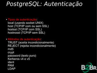 PostgreSQL: Autenticação

● Tipos de autenticação:
✔ local (usando socket UNIX)

✔ host (TCP/IP com ou sem SSL)

✔ hostssl (TCP/IP com SSL)

✔ hostnossl (TCP/IP sem SSL)



● Métodos de autenticação:
✔ TRUST (aceita incondicionalmente)

✔ REJECT (rejeita incondicionalmente)

✔ md5

✔ crypt

✔ password (texto puro)

✔ Kerberos v4 e v5

✔ ident

✔ PAM

✔ LDAP
 