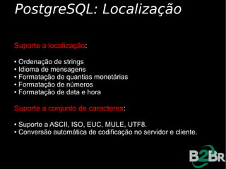 PostgreSQL: Localização

Suporte a localização:
● Ordenação de strings
● Idioma de mensagens

● Formatação de quantias monetárias

● Formatação de números

● Formatação de data e hora




Suporte a conjunto de caracteres:
● Suporte a ASCII, ISO, EUC, MULE, UTF8.
● Conversão automática de codificação no servidor e cliente.
 