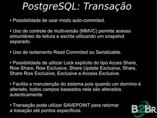 PostgreSQL: Transação
●   Possibilidade de usar modo auto-commited.

● Uso de controle de multiversão (MMVC) permite acesso
simuntâneo de leitura e escrita utilizando um snapshot
separado.

●   Uso de isolamento Read Commited ou Serializable.

●Possibilidade de utilizar Lock explícito do tipo Acces Share,
Row Share, Row Exclusive, Share Update Exclusive, Share,
Share Row Exclusive, Exclusive e Access Exclusive.

●Facilita a manutenção do sistema pois quando um domínio é
alterado, todos campos baseados nele são alterados.
autenticamente

●Transação pode utilizar SAVEPOINT para retornar
a trasação até pontos específicos.
 