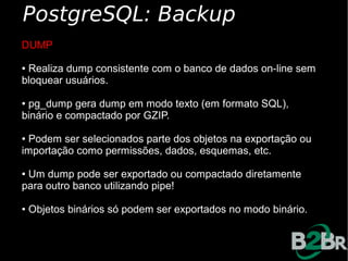 PostgreSQL: Backup
DUMP

●Realiza dump consistente com o banco de dados on-line sem
bloquear usuários.

●pg_dump gera dump em modo texto (em formato SQL),
binário e compactado por GZIP.

●Podem ser selecionados parte dos objetos na exportação ou
importação como permissões, dados, esquemas, etc.

●Um dump pode ser exportado ou compactado diretamente
para outro banco utilizando pipe!

●   Objetos binários só podem ser exportados no modo binário.
 