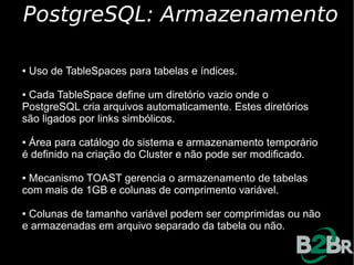 PostgreSQL: Armazenamento

●   Uso de TableSpaces para tabelas e índices.

●Cada TableSpace define um diretório vazio onde o
PostgreSQL cria arquivos automaticamente. Estes diretórios
são ligados por links simbólicos.

●Área para catálogo do sistema e armazenamento temporário
é definido na criação do Cluster e não pode ser modificado.

●Mecanismo TOAST gerencia o armazenamento de tabelas
com mais de 1GB e colunas de comprimento variável.

●Colunas de tamanho variável podem ser comprimidas ou não
e armazenadas em arquivo separado da tabela ou não.
 