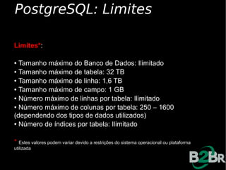 PostgreSQL: Limites

Limites*:

● Tamanho máximo do Banco de Dados: Ilimitado
● Tamanho máximo de tabela: 32 TB

● Tamanho máximo de linha: 1,6 TB

● Tamanho máximo de campo: 1 GB

● Número máximo de linhas por tabela: Ilimitado

● Número máximo de colunas por tabela: 250 – 1600


(dependendo dos tipos de dados utilizados)
● Número de índices por tabela: Ilimitado




* Estes valores podem variar devido a restrições do sistema operacional ou plataforma
utilizada
 