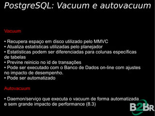 PostgreSQL: Vacuum e autovacuum

Vacuum

● Recupera espaço em disco utilizado pelo MMVC
● Atualiza estatísticas utilizadas pelo planejador

● Estatísticas podem ser diferenciadas para colunas específicas

de tabelas
● Previne reinicio no id de transações

● Pode ser executado com o Banco de Dados on-line com ajustes

no impacto de desempenho.
● Pode ser automatizado




Autovacuum

●Daemon/serviço que executa o vacuum de forma automatizada
e sem grande impacto de performance (8.3)
 
