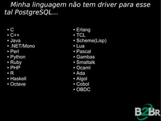 Minha linguagem não tem driver para esse
tal PostgreSQL...

● C                ● Erlang
● C++              ● TCL

● Java             ● Scheme(Lisp)

● .NET/Mono        ● Lua

● Perl             ● Pascal

● Python           ● Gambas

● Ruby             ● Smaltalk

● PHP              ● Ocaml

● R                ● Ada

● Haskell          ● Algol

● Octave           ● Cobol

                   ● OBDC
 
