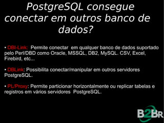 PostgreSQL consegue
conectar em outros banco de
          dados?
●DBI-Link: Permite conectar em qualquer banco de dados suportado
pelo Perl/DBD como Oracle, MSSQL, DB2, MySQL. CSV, Excel,
Firebird, etc...

●DBLink: Possibilita conectar/manipular em outros servidores
PostgreSQL.

● PL/Proxy: Permite particionar horizontalmente ou replicar tabelas e
registros em vários servidores PostgreSQL.
 