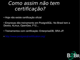 Como assim não tem
         certificação?
●   Hoje não existe certificação oficial

●Empresas dão treinamento em PostgreSQL: No Brasil tem a
Dextra, 4Linux, OpenGeo, F12...

●   Treinamentos com certificação: EnterpriseDB, SRA-JP.

●   http://www.postgresqlcertification.org/
 
