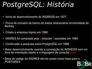 PostgreSQL: História
●   Início do desenvolvimento do INGRESS em 1977

●   Prova de conceito de banco de dados relacionalna Universidade de
    Berkley

●   Criado a empresa Ingres em 1980

●   INGRES foi comprada pela Computer Associates em 1994
●   Continuado a pesquisa como PostgreSQL em 1986
●   Maior desenvolvimento usando a concepção do INGRESS com um
    foco de orientação objeto e a linguagem de consulta Quel

●   Base do código do INGRES não foi usado como base para o
    POSTGRES
 