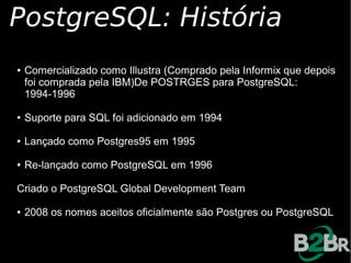PostgreSQL: História
●   Comercializado como Illustra (Comprado pela Informix que depois
    foi comprada pela IBM)De POSTRGES para PostgreSQL:
    1994-1996

●   Suporte para SQL foi adicionado em 1994

●   Lançado como Postgres95 em 1995

●   Re-lançado como PostgreSQL em 1996

Criado o PostgreSQL Global Development Team

●   2008 os nomes aceitos oficialmente são Postgres ou PostgreSQL
 