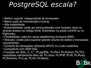 PostgreSQL escala?
● Melhor suporte: independente do fornecedor
● Baixo custo de manutenção e tuning

● Alta estabilidade

● Extensibilidade: pode ser personalizados com funções, tipos ou

através acesso ao código fonte. Extensões na pasta /contrib ou no
Pgfoundry.
● Flexibilidade: roda em várias plataformas (inclusive BSD)

● Robusto: criado para suportar grande volume de dados e transações

concorrentes.
● Controle de transações utilizando MVCC ou Locks explícitos

● Compatível com ANSI SQL

●
  Funções em SQL, C, C++, PLpg/SQL, PL/Perl, PL/Python, PL/TCL
suportadas nativamente além de PL/Java, PL/PHP, PL/R, PL/Ruby,
PL/Scheme, PL/Lua, PL/sh, PL/Mono.
 