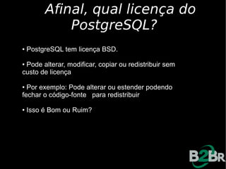 Afinal, qual licença do
             PostgreSQL?
●   PostgreSQL tem licença BSD.

●Pode alterar, modificar, copiar ou redistribuir sem
custo de licença

● Por exemplo: Pode alterar ou estender podendo
fechar o código-fonte para redistribuir

●   Isso é Bom ou Ruim?
 