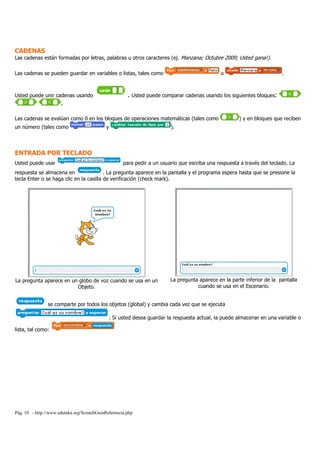 Pág. 10 - http://www.eduteka.org/ScratchGuiaReferencia.php
CADENAS
Las cadenas están formadas por letras, palabras u otros caracteres (ej. Manzana; Octubre 2009; Usted gana!).
Las cadenas se pueden guardar en variables o listas, tales como o .
Usted puede unir cadenas usando . Usted puede comparar cadenas usando los siguientes bloques:
.
Las cadenas se evalúan como 0 en los bloques de operaciones matemáticas (tales como ) y en bloques que reciben
un número (tales como y ).
ENTRADA POR TECLADO
Usted puede usar para pedir a un usuario que escriba una respuesta a través del teclado. La
respuesta se almacena en . La pregunta aparece en la pantalla y el programa espera hasta que se presione la
tecla Enter o se haga clic en la casilla de verificación (check mark).
La pregunta aparece en un globo de voz cuando se usa en un
Objeto.
La pregunta aparece en la parte inferior de la pantalla
cuando se usa en el Escenario.
se comparte por todos los objetos (global) y cambia cada vez que se ejecuta
. Si usted desea guardar la respuesta actual, la puede almacenar en una variable o
lista, tal como:
 