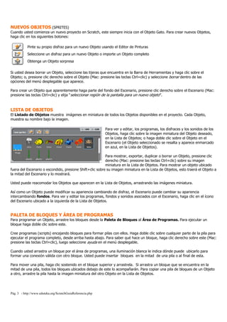 Pág. 3 - http://www.eduteka.org/ScratchGuiaReferencia.php
NUEVOS OBJETOS (SPRITES)
Cuando usted comienza un nuevo proyecto en Scratch, este siempre inicia con el Objeto Gato. Para crear nuevos Objetos,
haga clic en los siguientes botones:
Pinte su propio disfraz para un nuevo Objeto usando el Editor de Pinturas
Seleccione un disfraz para un nuevo Objeto o importe un Objeto completo
Obtenga un Objeto sorpresa
Si usted desea borrar un Objeto, seleccione las tijeras que encuentra en la Barra de Herramientas y haga clic sobre el
Objeto; o, presione clic derecho sobre el Objeto (Mac: presione las teclas Ctrl+clic) y seleccione borrar dentro de las
opciones del menú desplegable que aparece.
Para crear un Objeto que aparentemente haga parte del fondo del Escenario, presione clic derecho sobre el Escenario (Mac:
presione las teclas Ctrl+clic) y elija “seleccionar región de la pantalla para un nuevo objeto”.
LISTA DE OBJETOS
El Listado de Objetos muestra imágenes en miniatura de todos los Objetos disponibles en el proyecto. Cada Objeto,
muestra su nombre bajo la imagen.
Para ver y editar, los programas, los disfraces y los sonidos de los
Objetos, haga clic sobre la imagen miniatura del Objeto deseado,
en la Lista de Objetos; o haga doble clic sobre el Objeto en el
Escenario (el Objeto seleccionado se resalta y aparece enmarcado
en azul, en la Lista de Objetos).
Para mostrar, exportar, duplicar o borrar un Objeto, presione clic
derecho (Mac: presione las teclas Ctrl+clic) sobre su imagen
miniatura en la Lista de Objetos. Para mostrar un objeto ubicado
fuera del Escenario o escondido, presione Shift+clic sobre su imagen miniatura en la Lista de Objetos, esto traerá el Objeto a
la mitad del Escenario y lo mostrará.
Usted puede reacomodar los Objetos que aparecen en la Lista de Objetos, arrastrando las imágenes miniatura.
Así como un Objeto puede modificar su apariencia cambiando de disfraz, el Escenario puede cambiar su apariencia
intercambiando fondos. Para ver y editar los programas, fondos y sonidos asociados con el Escenario, haga clic en el ícono
del Escenario ubicado a la izquierda de la Lista de Objetos.
PALETA DE BLOQUES Y ÁREA DE PROGRAMAS
Para programar un Objeto, arrastre los bloques desde la Paleta de Bloques al Área de Programas. Para ejecutar un
bloque haga doble clic sobre este.
Cree programas (scripts) encajando bloques para formar pilas con ellos. Haga doble clic sobre cualquier parte de la pila para
ejecutar el programa completo, desde arriba hasta abajo. Para saber qué hace un bloque, haga clic derecho sobre este (Mac:
presione las teclas Ctrl+clic), luego seleccione ayuda en el menú desplegable.
Cuando usted arrastra un bloque por el área de programas, una iluminación blanca le indica dónde puede ubicarlo para
formar una conexión válida con otro bloque. Usted puede insertar bloques en la mitad de una pila o al final de esta.
Para mover una pila, haga clic sostenido en el bloque superior y arrastrela. Si arrastra un bloque que se encuentra en la
mitad de una pila, todos los bloques ubicados debajo de este lo acompañarán. Para copiar una pila de bloques de un Objeto
a otro, arrastre la pila hasta la imagen miniatura del otro Objeto en la Lista de Objetos.
 