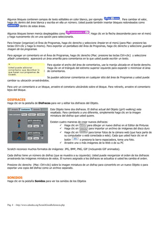 Pág. 4 - http://www.eduteka.org/ScratchGuiaReferencia.php
Algunos bloques contienen campos de texto editables en color blanco, por ejemplo . Para cambiar el valor,
haga clic dentro del área blanca y escriba en ella un número. Usted puede también insertar bloques redondeados como
dentro de estas áreas.
Algunos bloques tienen menús desplegables como . Haga clic en la flecha descendente para ver el menú
y haga nuevamente clic en una opción para seleccionarla.
Para limpiar (organizar) el Área de Programas, haga clic derecho y seleccione limpiar en el menú (para Mac: presione las
teclas Ctrl+clic y haga lo mismo). Para exportar un pantallazo del Área de Programas, haga clic derecho y seleccione guardar
imagen de los programas.
Para agregar un comentario en el Área de Programas, haga clic derecho (Mac: presione las teclas Ctrl+clic) y seleccione
añadir comentario; aparecerá un área amarilla para comentarios en la que usted puede escribir un texto.
Para ajustar el ancho del área de comentarios, use la manija ubicada en el borde derecho.
Haga clic en el triángulo del extremo superior izquierdo para expandir o minimizar el área
de comentarios.
Se pueden adicionar comentarios en cualquier sitio del área de Programas y usted puede
cambiar su ubicación arrastrándolos.
Para unir un comentario a un bloque, arrastre el cometario ubicándolo sobre el bloque. Para retirarlo, arrastre el comentario
lejos del bloque.
DISFRACES
Haga clic en la pestaña de Disfraces para ver y editar los disfraces del Objeto.
Este Objeto tiene dos disfraces. El disfraz actual del Objeto (girl1-walking) esta
resaltado. Para cambiarlo a uno diferente, simplemente haga clic en la imagen
miniatura del disfraz que usted quiere.
Existen cuatro maneras de crear nuevos disfraces:
Haga clic en para dibujar un nuevo disfraz en el Editor de Pinturas
Haga clic en para importar un archivo de imágenes del disco duro
Haga clic en para tomar fotos de la cámara web (que hace parte de
su computador o está conectada a este). Cada que usted hace clic en el
botón o presiona la barra espaciadora, toma una foto.
Arrastre una o más imágenes de la Web o de su PC
Scratch reconoce muchos formatos de imágenes: JPG, BMP, PNG, GIF (incluyendo GIF animados).
Cada disfraz tiene un número de disfraz (que se muestra a su izquierda). Usted puede reorganizar el orden de los disfraces
arrastrando las imágenes miniatura de estos. El numero asignado a los disfraces se actualiza si usted les cambia el orden.
Presione clic derecho (Mac: Ctrl+clic) sobre la imagen miniatura de un disfraz para convertirlo en un nuevo Objeto o para
exportar una copia del disfraz como un archivo separado.
SONIDOS
Haga clic en la pestaña Sonidos para ver los sonidos de los Objetos
 