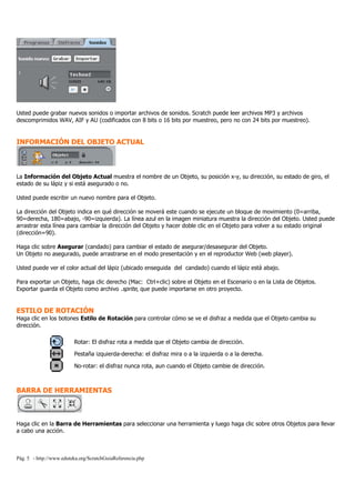 Pág. 5 - http://www.eduteka.org/ScratchGuiaReferencia.php
Usted puede grabar nuevos sonidos o importar archivos de sonidos. Scratch puede leer archivos MP3 y archivos
descomprimidos WAV, AIF y AU (codificados con 8 bits o 16 bits por muestreo, pero no con 24 bits por muestreo).
INFORMACIÓN DEL OBJETO ACTUAL
La Información del Objeto Actual muestra el nombre de un Objeto, su posición x-y, su dirección, su estado de giro, el
estado de su lápiz y si está asegurado o no.
Usted puede escribir un nuevo nombre para el Objeto.
La dirección del Objeto indica en qué dirección se moverá este cuando se ejecute un bloque de movimiento (0=arriba,
90=derecha, 180=abajo, -90=izquierda). La línea azul en la imagen miniatura muestra la dirección del Objeto. Usted puede
arrastrar esta línea para cambiar la dirección del Objeto y hacer doble clic en el Objeto para volver a su estado original
(dirección=90).
Haga clic sobre Asegurar (candado) para cambiar el estado de asegurar/desasegurar del Objeto.
Un Objeto no asegurado, puede arrastrarse en el modo presentación y en el reproductor Web (web player).
Usted puede ver el color actual del lápiz (ubicado enseguida del candado) cuando el lápiz está abajo.
Para exportar un Objeto, haga clic derecho (Mac: Ctrl+clic) sobre el Objeto en el Escenario o en la Lista de Objetos.
Exportar guarda el Objeto como archivo .sprite, que puede importarse en otro proyecto.
ESTILO DE ROTACIÓN
Haga clic en los botones Estilo de Rotación para controlar cómo se ve el disfraz a medida que el Objeto cambia su
dirección.
Rotar: El disfraz rota a medida que el Objeto cambia de dirección.
Pestaña izquierda-derecha: el disfraz mira o a la izquierda o a la derecha.
No-rotar: el disfraz nunca rota, aun cuando el Objeto cambie de dirección.
BARRA DE HERRAMIENTAS
Haga clic en la Barra de Herramientas para seleccionar una herramienta y luego haga clic sobre otros Objetos para llevar
a cabo una acción.
 