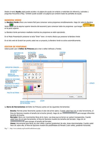 Pág. 7 - http://www.eduteka.org/ScratchGuiaReferencia.php
Desde el menú Ayuda usted puede acceder a la página de ayuda con enlaces a materiales de referencia, tutoriales y
preguntas frecuentes (FAQ). También puede acceder a la página que contiene todas las pantallas de ayuda.
BANDERA VERDE
La Bandera Verde ofrece una manera fácil para comenzar varios programas simultáneamente. Haga clic sobre la Bandera
Verde (en la esquina superior derecha del escenario) para comenzar todos los programas que tengan
en la parte superior.
La Bandera Verde permanece resaltada mientras los programas se estén ejecutando
En el Modo Presentación presionar la tecla “Enter” tiene el mismo efecto que presionar la Bandera Verde
En el sitio web de Scratch tan pronto usted vea un proyecto, la Bandera Verde se activa automáticamente.
EDITOR DE PINTURAS
Usted puede usar el Editor de Pinturas para crear o editar disfraces y fondos.
La Barra de Herramientas del Editor de Pinturas cuenta con las siguientes herramientas:
Brocha: Permite pintar libremente usando el color del primer plano. Cuando usted hace clic en esta herramienta, el
Área de Opciones muestra el tamaño de la brocha (pincel). Haga clic en para escoger diferentes
tamaños de brocha.
Borrador: Borra con movimientos libres de la mano. Las áreas que se borran se vuelven transparentes. Cuando
usted hace clic en esta herramienta, el Área de Opciones muestra los tamaños del borrador. Haga clic en
para escoger el tamaño del borrador.
Llenar: Herramienta para llenar de color sólido o gamas (gradientes) de este, áreas interconectadas. Cuando usted
hace clic sobre ella, el Área de Opciones muestra las posibilidades de llenado (color sólido, gradiente horizontal,
 