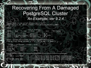 Recovering From A Damaged
PostgreSQL Cluster
An Example, ver 9.2.4
create table t1 (id serial primary key,x real);
insert into t1 (x) select random() from generate_series(1,1000);
dtis+
List of relations
Schema | Name | Type | Owner | Table | Size | Description
--------+-----------+----------+----------+-------+------------+-------------
public | t1 | table | postgres | | 40 kB |
public | t1_id_seq | sequence | postgres | | 8192 bytes |
public | t1_pkey | index | postgres | t1 | 40 kB |
select relname,relfilenode,relpages,relpages*1024*8 bytes
from pg_class where relname in ('t1','t1_id_seq','t1_pkey');
relname | relfilenode | relpages | bytes
-----------+-------------+----------+-------
t1 | 24628 | 5 | 40960
t1_id_seq | 24626 | 1 | 8192
t1_pkey | 24632 | 5 | 40960
=========================================================================
cd ~/data
ls -l $(find ./|grep 24628) ---> -rw------- 1 rbernier rbernier 40960 2011-03-07 11:53 ./base/11564/24628
-rw------- 1 rbernier rbernier 24576 2011-03-07 11:51 ./base/11564/24628_fsm
ls -l $(find ./|grep 24626) ---> -rw------- 1 rbernier rbernier 8192 2011-03-07 11:53 ./base/11564/24626
ls -l $(find ./|grep 24632) ---> -rw------- 1 rbernier rbernier 40960 2011-03-07 11:53 ./base/11564/24632
 