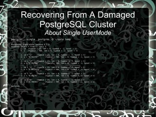 Recovering From A Damaged
PostgreSQL Cluster
About Single UserMode
postgres --single postgres -D ~/data temp
PostgreSQL stand-alone backend 9.2.3
backend> select * from t1 limit 5
1: id (typeid = 23, len = 4, typmod = -1, byval = t)
2: x (typeid = 700, len = 4, typmod = -1, byval = t)
----
1: id = "1" (typeid = 23, len = 4, typmod = -1, byval = t)
2: x = "0.767757" (typeid = 700, len = 4, typmod = -1, byval = t)
----
1: id = "2" (typeid = 23, len = 4, typmod = -1, byval = t)
2: x = "0.253584" (typeid = 700, len = 4, typmod = -1, byval = t)
----
1: id = "3" (typeid = 23, len = 4, typmod = -1, byval = t)
2: x = "0.0912474" (typeid = 700, len = 4, typmod = -1, byval = t)
----
1: id = "4" (typeid = 23, len = 4, typmod = -1, byval = t)
2: x = "0.45276" (typeid = 700, len = 4, typmod = -1, byval = t)
----
1: id = "5" (typeid = 23, len = 4, typmod = -1, byval = t)
2: x = "0.784381" (typeid = 700, len = 4, typmod = -1, byval = t)
----
backend>
 