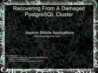 Recovering From A Damaged
PostgreSQL Cluster
Asurion Mobile Applications
http://www.asurion.com/
Robert Bernier
Sr. Database Administrator, Asurion Mobile Applications
robert.bernier@asurion.com
1400 Fashion Island Blvd, San Mateo, CA 94404
 