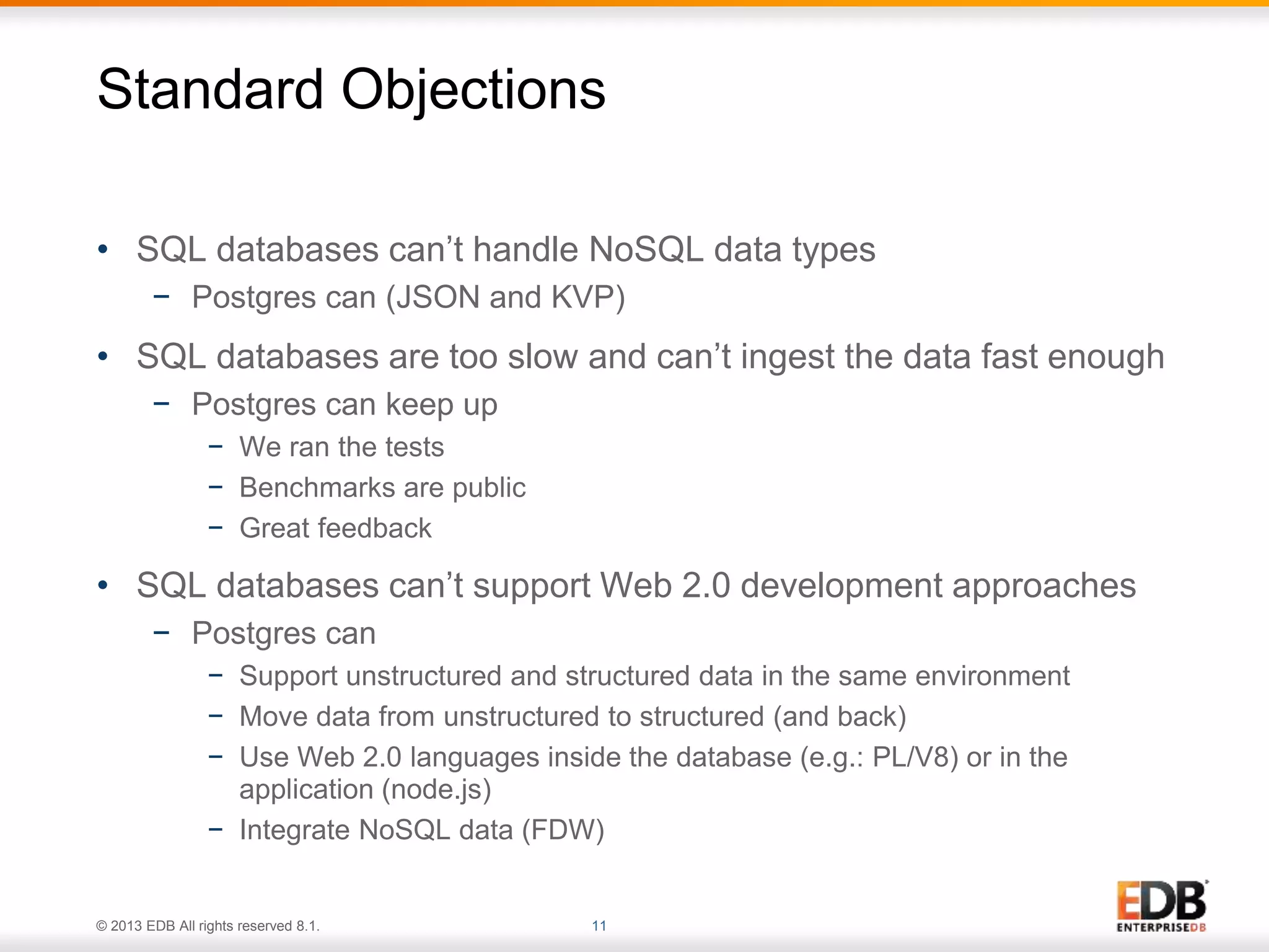 Standard Objections 
• SQL databases can’t handle NoSQL data types 
− Postgres can (JSON and KVP) 
• SQL databases are too slow and can’t ingest the data fast enough 
− Postgres can keep up 
− We ran the tests 
− Benchmarks are public 
− Great feedback 
• SQL databases can’t support Web 2.0 development approaches 
− Postgres can 
− Support unstructured and structured data in the same environment 
− Move data from unstructured to structured (and back) 
− Use Web 2.0 languages inside the database (e.g.: PL/V8) or in the 
application (node.js) 
− Integrate NoSQL data (FDW) 
© 2013 EDB All rights reserved 8.1. 11 
 