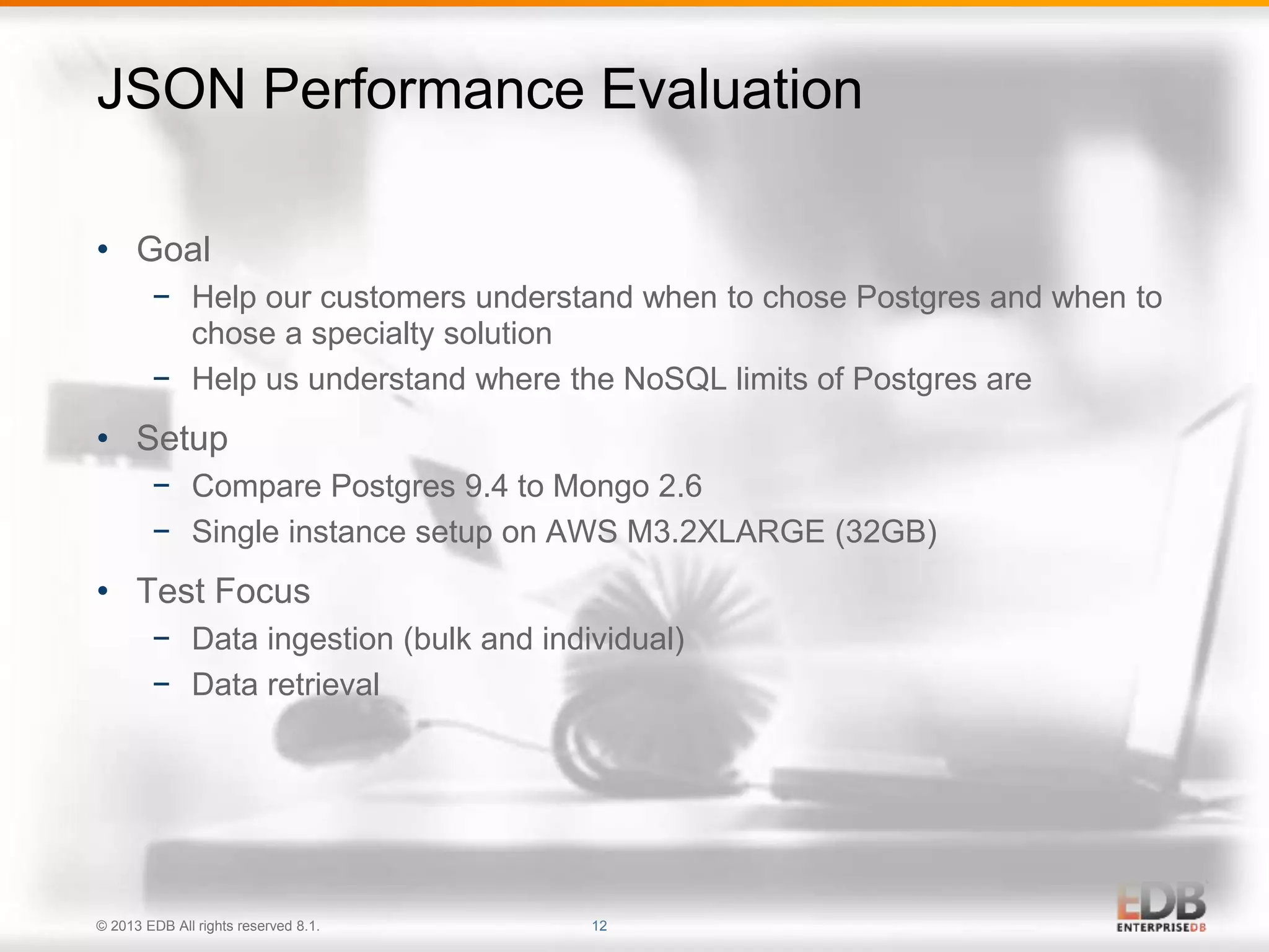 JSON Performance Evaluation 
• Goal 
− Help our customers understand when to chose Postgres and when to 
chose a specialty solution 
− Help us understand where the NoSQL limits of Postgres are 
• Setup 
− Compare Postgres 9.4 to Mongo 2.6 
− Single instance setup on AWS M3.2XLARGE (32GB) 
• Test Focus 
− Data ingestion (bulk and individual) 
− Data retrieval 
© 2013 EDB All rights reserved 8.1. 12 
 