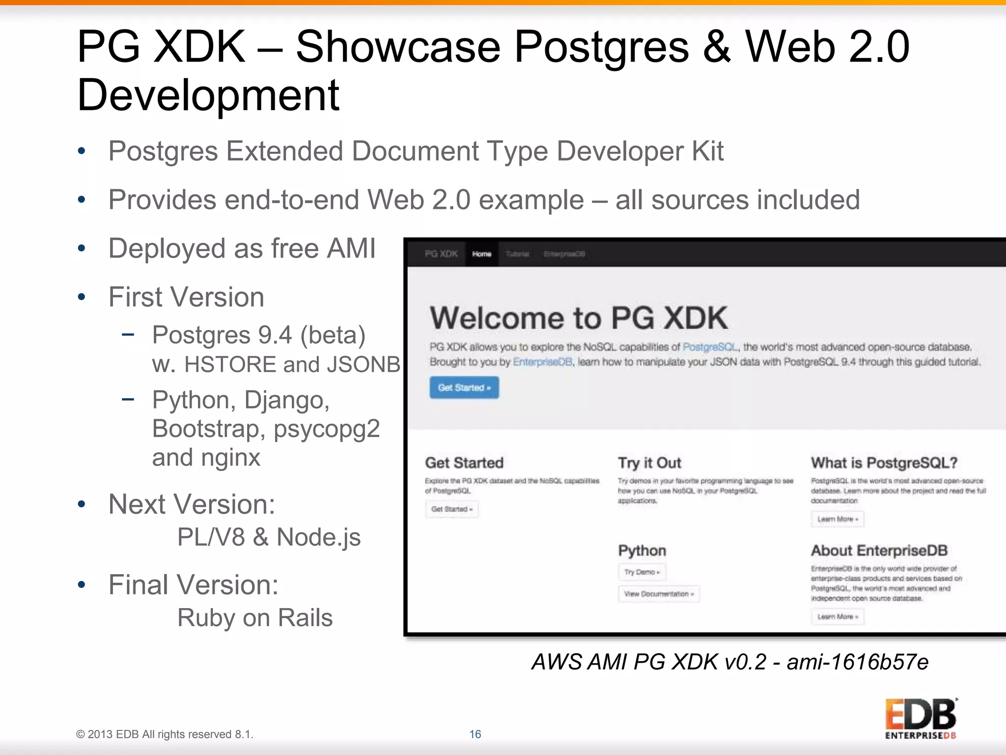 PG XDK – Showcase Postgres & Web 2.0 
Development 
• Postgres Extended Document Type Developer Kit 
• Provides end-to-end Web 2.0 example – all sources included 
• Deployed as free AMI 
• First Version 
− Postgres 9.4 (beta) 
w. HSTORE and JSONB 
− Python, Django, 
Bootstrap, psycopg2 
and nginx 
• Next Version: 
PL/V8 & Node.js 
• Final Version: 
Ruby on Rails 
© 2013 EDB All rights reserved 8.1. 16 
AWS AMI PG XDK v0.2 - ami-1616b57e 
 