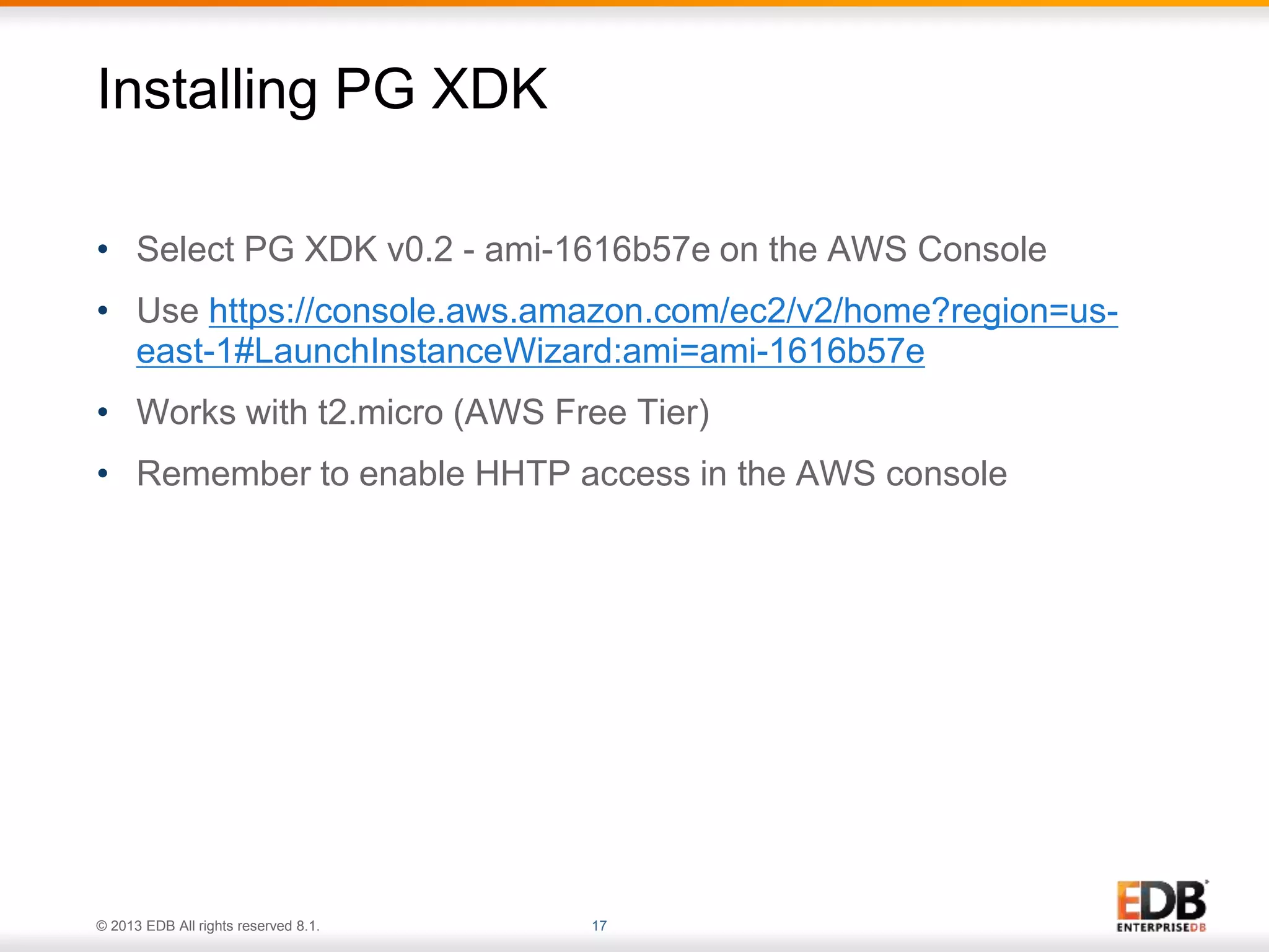 Installing PG XDK 
• Select PG XDK v0.2 - ami-1616b57e on the AWS Console 
• Use https://console.aws.amazon.com/ec2/v2/home?region=us-east- 
1#LaunchInstanceWizard:ami=ami-1616b57e 
• Works with t2.micro (AWS Free Tier) 
• Remember to enable HHTP access in the AWS console 
© 2013 EDB All rights reserved 8.1. 17 
 