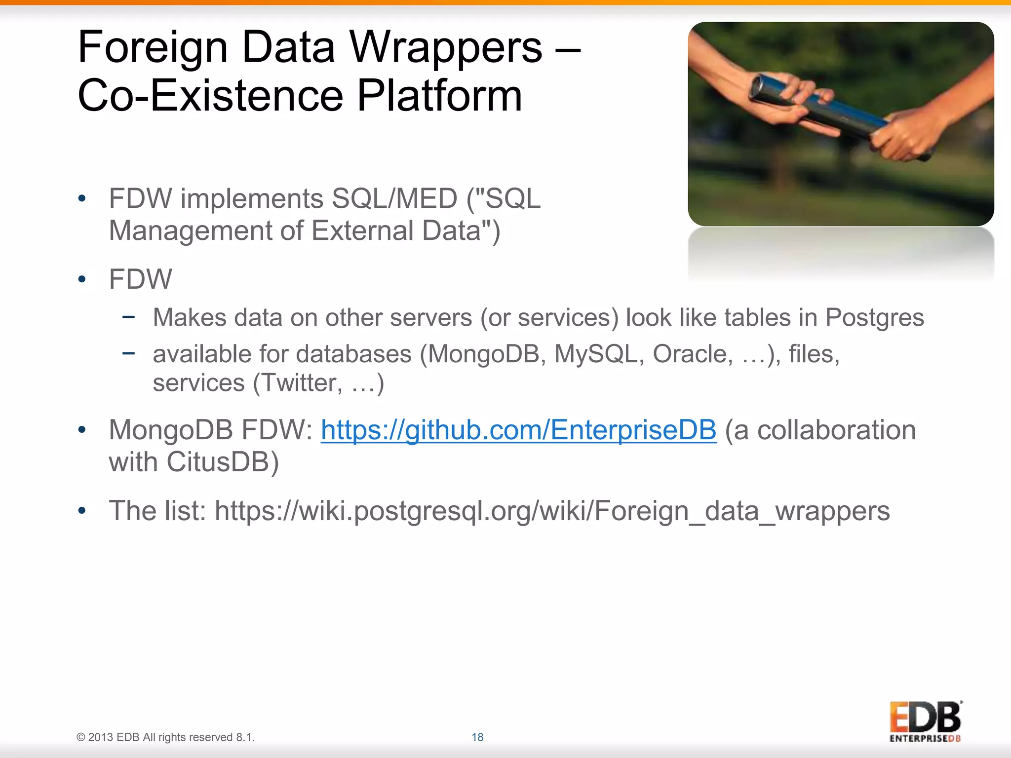 Foreign Data Wrappers – 
Co-Existence Platform 
• FDW implements SQL/MED ("SQL 
Management of External Data") 
• FDW 
− Makes data on other servers (or services) look like tables in Postgres 
− available for databases (MongoDB, MySQL, Oracle, …), files, 
services (Twitter, …) 
• MongoDB FDW: https://github.com/EnterpriseDB (a collaboration 
with CitusDB) 
• The list: https://wiki.postgresql.org/wiki/Foreign_data_wrappers 
© 2013 EDB All rights reserved 8.1. 18 
 