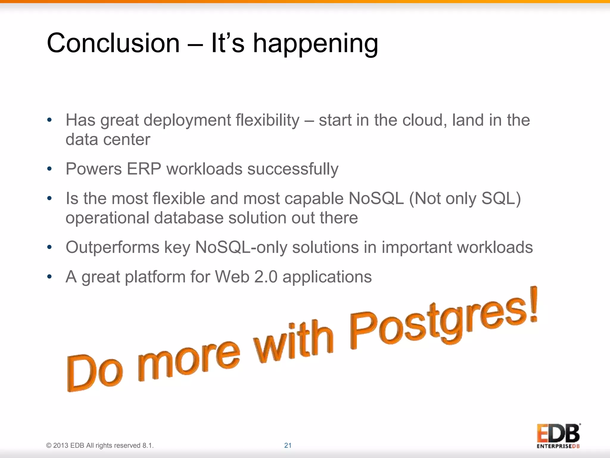 Conclusion – It’s happening 
• Has great deployment flexibility – start in the cloud, land in the 
data center 
• Powers ERP workloads successfully 
• Is the most flexible and most capable NoSQL (Not only SQL) 
operational database solution out there 
• Outperforms key NoSQL-only solutions in important workloads 
• A great platform for Web 2.0 applications 
© 2013 EDB All rights reserved 8.1. 21 
 