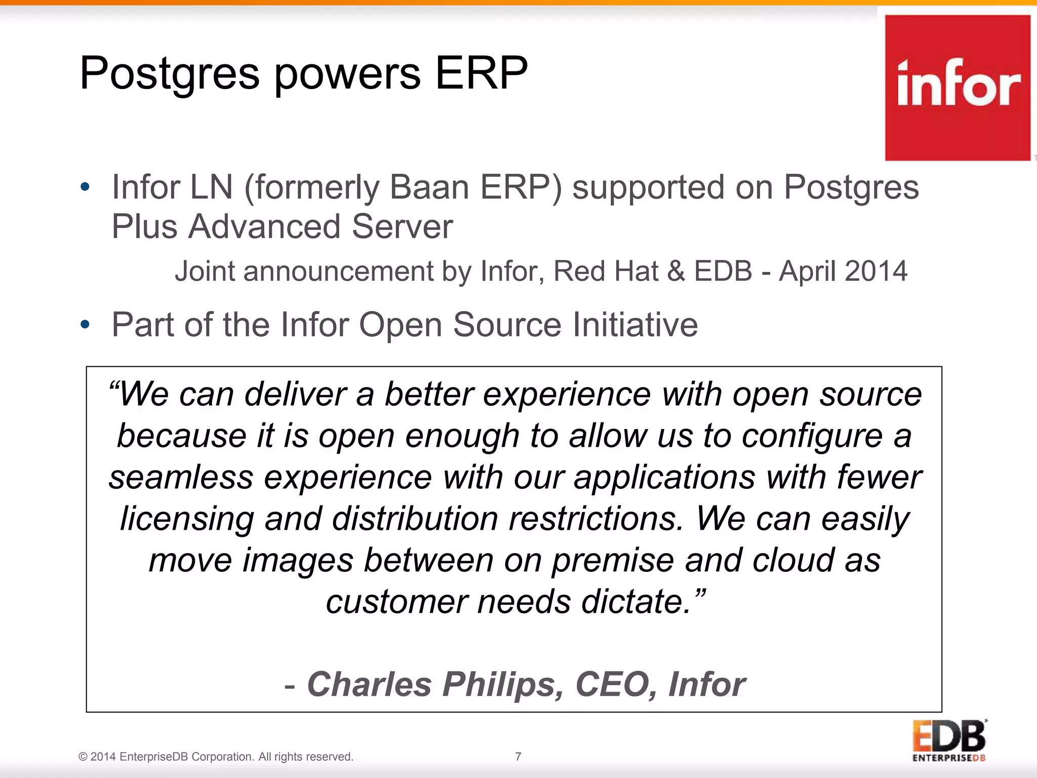 Postgres powers ERP 
• Infor LN (formerly Baan ERP) supported on Postgres 
Plus Advanced Server 
Joint announcement by Infor, Red Hat & EDB - April 2014 
• Part of the Infor Open Source Initiative 
“We can deliver a better experience with open source 
because it is open enough to allow us to configure a 
seamless experience with our applications with fewer 
licensing and distribution restrictions. We can easily 
move images between on premise and cloud as 
customer needs dictate.” 
- Charles Philips, CEO, Infor 
© 2014 EnterpriseDB Corporation. All rights reserved. 7 
 