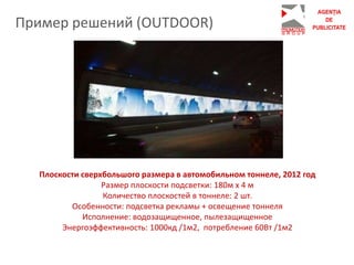 Пример решений (OUTDOOR)
Плоскости сверхбольшого размера в автомобильном тоннеле, 2012 год
Размер плоскости подсветки: 180м х 4 м
Количество плоскостей в тоннеле: 2 шт.
Особенности: подсветка рекламы + освещение тоннеля
Исполнение: водозащищенное, пылезащищенное
Энергоэффективность: 1000кд /1м2, потребление 60Вт /1м2
 
