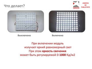 При включении модуль
излучает яркий равномерный свет
При этом яркость свечения
может быть регулируемой 0-1000 Кд/м2
Что делает?
Выключено Включено
 