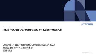 © 2022 NTT DATA Corporation
【B2】 PGOを用いたPostgreSQL on Kubernetes入門
2022年11月11日 PostgreSQL Conference Japan 2022
株式会社NTTデータ 技術開発本部
加藤 慎也
 