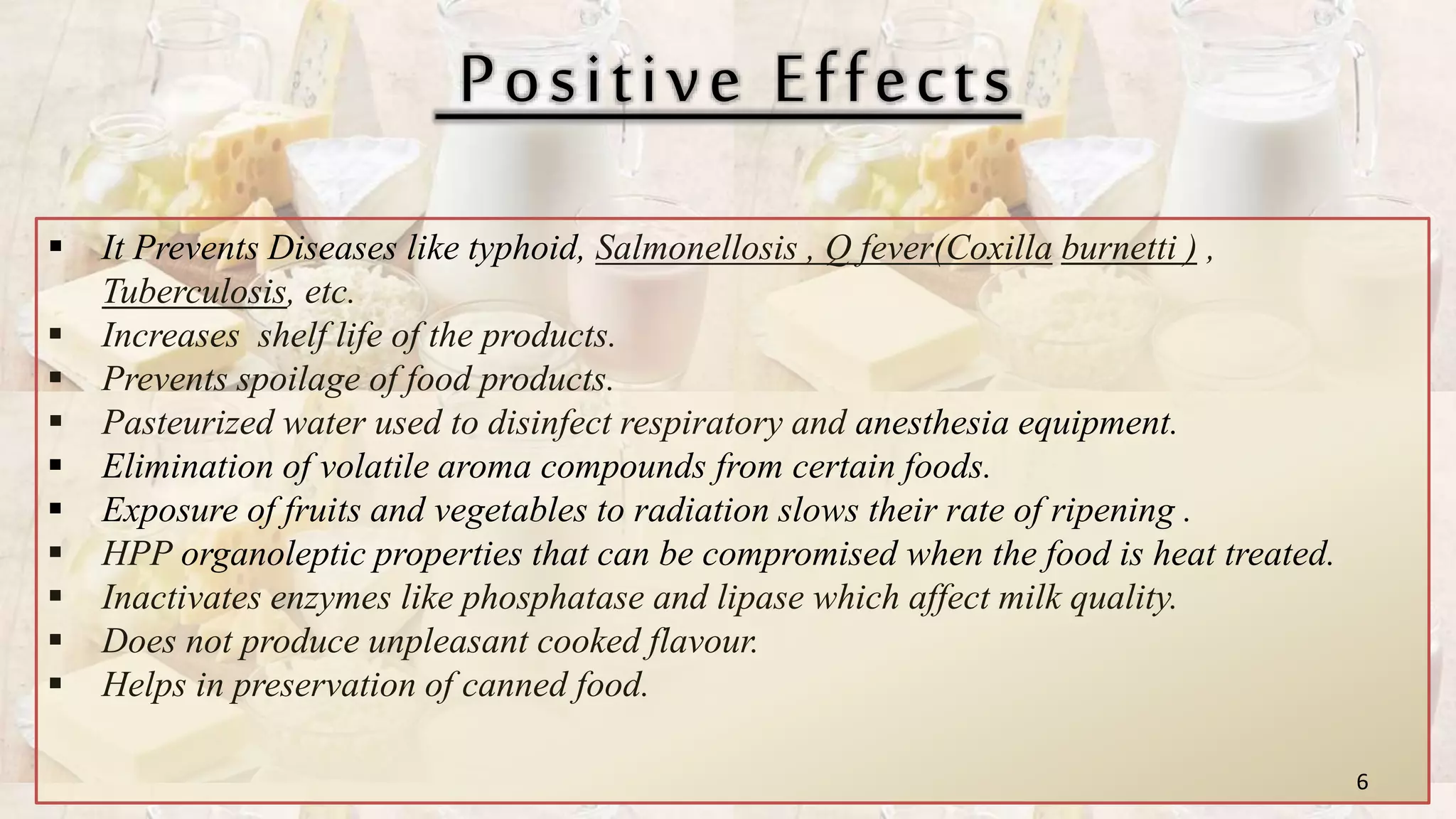 Positive Effects
 It Prevents Diseases like typhoid, Salmonellosis , Q fever(Coxilla burnetti ) ,
Tuberculosis, etc.
 Increases shelf life of the products.
 Prevents spoilage of food products.
 Pasteurized water used to disinfect respiratory and anesthesia equipment.
 Elimination of volatile aroma compounds from certain foods.
 Exposure of fruits and vegetables to radiation slows their rate of ripening .
 HPP organoleptic properties that can be compromised when the food is heat treated.
 Inactivates enzymes like phosphatase and lipase which affect milk quality.
 Does not produce unpleasant cooked flavour.
 Helps in preservation of canned food.
6
 