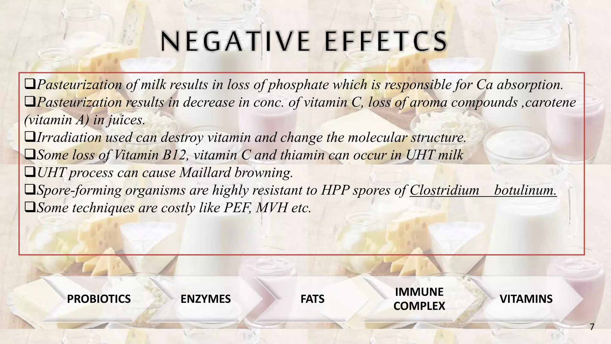 NEGATIVE EFFETCS
Pasteurization of milk results in loss of phosphate which is responsible for Ca absorption.
Pasteurization results in decrease in conc. of vitamin C, loss of aroma compounds ,carotene
(vitamin A) in juices.
Irradiation used can destroy vitamin and change the molecular structure.
Some loss of Vitamin B12, vitamin C and thiamin can occur in UHT milk
UHT process can cause Maillard browning.
Spore-forming organisms are highly resistant to HPP spores of Clostridium botulinum.
Some techniques are costly like PEF, MVH etc.
7
PROBIOTICS ENZYMES FATS
IMMUNE
COMPLEX
VITAMINS
 