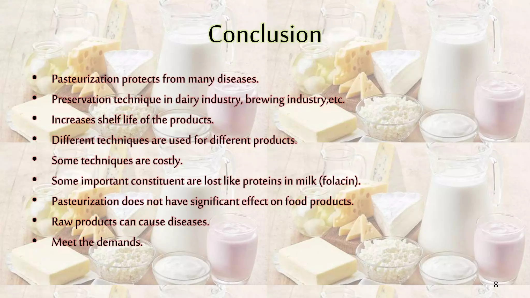 Conclusion
• Pasteurization protects from many diseases.
• Preservation technique in dairy industry, brewing industry,etc.
• Increases shelf life of the products.
• Different techniques are used for different products.
• Some techniques are costly.
• Some important constituent are lost like proteins in milk (folacin).
• Pasteurization does not have significanteffect on food products.
• Raw products can cause diseases.
• Meet the demands.
8
 