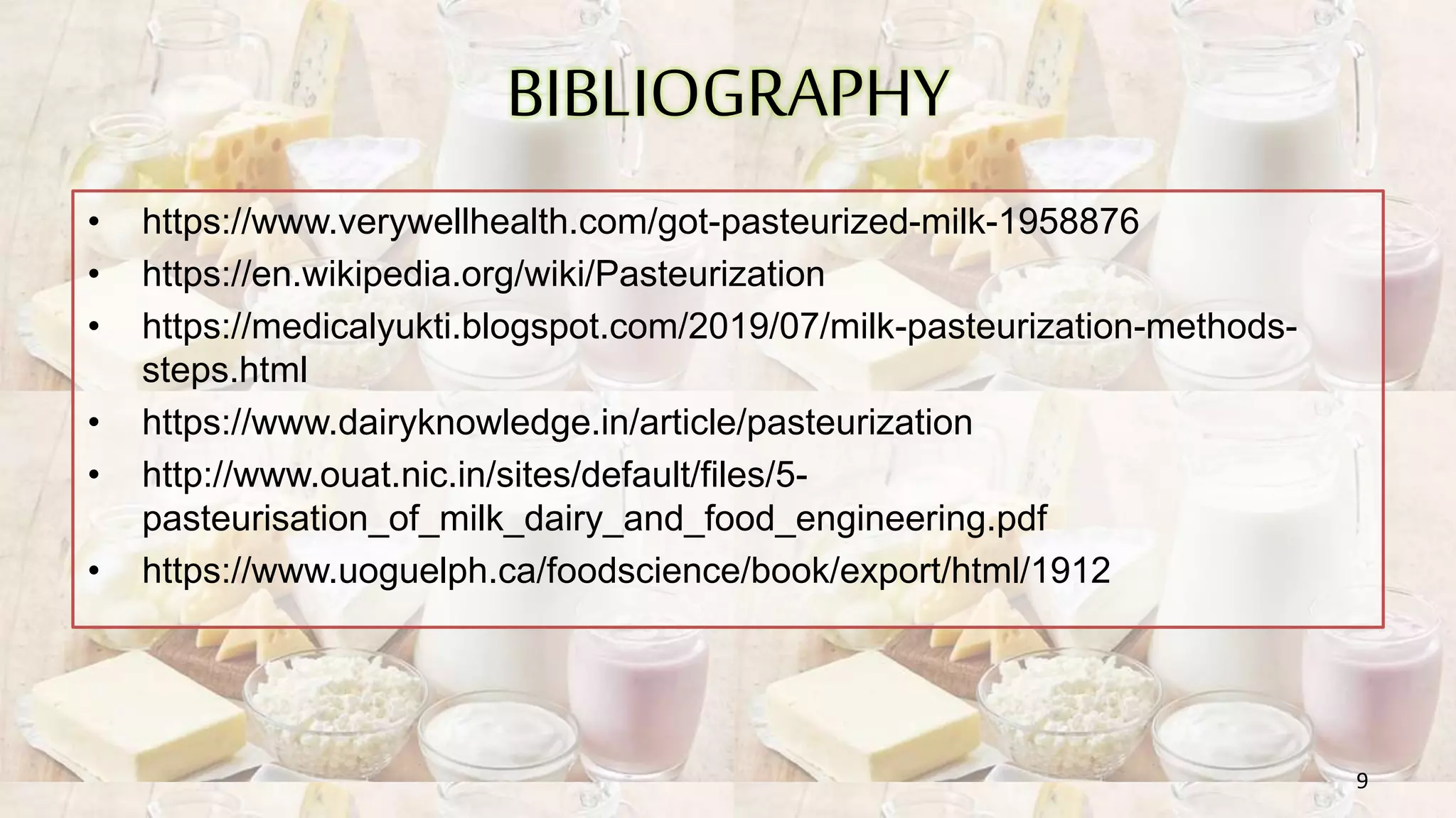 BIBLIOGRAPHY
• https://www.verywellhealth.com/got-pasteurized-milk-1958876
• https://en.wikipedia.org/wiki/Pasteurization
• https://medicalyukti.blogspot.com/2019/07/milk-pasteurization-methods-
steps.html
• https://www.dairyknowledge.in/article/pasteurization
• http://www.ouat.nic.in/sites/default/files/5-
pasteurisation_of_milk_dairy_and_food_engineering.pdf
• https://www.uoguelph.ca/foodscience/book/export/html/1912
9
 