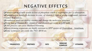NEGATIVE EFFETCS
Pasteurization of milk results in loss of phosphate which is responsible for Ca absorption.
Pasteurization results in decrease in conc. of vitamin C, loss of aroma compounds ,carotene
(vitamin A) in juices.
Irradiation used can destroy vitamin and change the molecular structure.
Some loss of Vitamin B12, vitamin C and thiamin can occur in UHT milk
UHT process can cause Maillard browning.
Spore-forming organisms are highly resistant to HPP spores of Clostridium botulinum.
Some techniques are costly like PEF, MVH etc.
7
PROBIOTICS ENZYMES FATS
IMMUNE
COMPLEX
VITAMINS
 