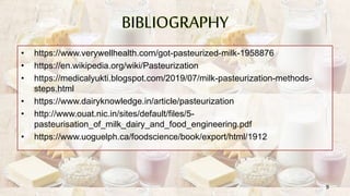 BIBLIOGRAPHY
• https://www.verywellhealth.com/got-pasteurized-milk-1958876
• https://en.wikipedia.org/wiki/Pasteurization
• https://medicalyukti.blogspot.com/2019/07/milk-pasteurization-methods-
steps.html
• https://www.dairyknowledge.in/article/pasteurization
• http://www.ouat.nic.in/sites/default/files/5-
pasteurisation_of_milk_dairy_and_food_engineering.pdf
• https://www.uoguelph.ca/foodscience/book/export/html/1912
9
 