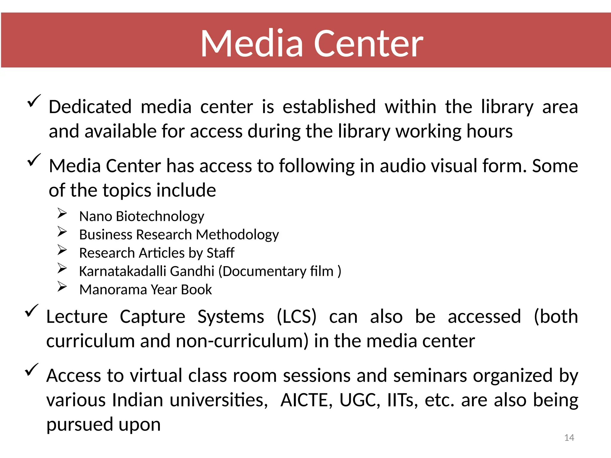 14
 Dedicated media center is established within the library area
and available for access during the library working hours
 Media Center has access to following in audio visual form. Some
of the topics include
 Nano Biotechnology
 Business Research Methodology
 Research Articles by Staff
 Karnatakadalli Gandhi (Documentary film )
 Manorama Year Book
 Lecture Capture Systems (LCS) can also be accessed (both
curriculum and non-curriculum) in the media center
 Access to virtual class room sessions and seminars organized by
various Indian universities, AICTE, UGC, IITs, etc. are also being
pursued upon
Media Center
 