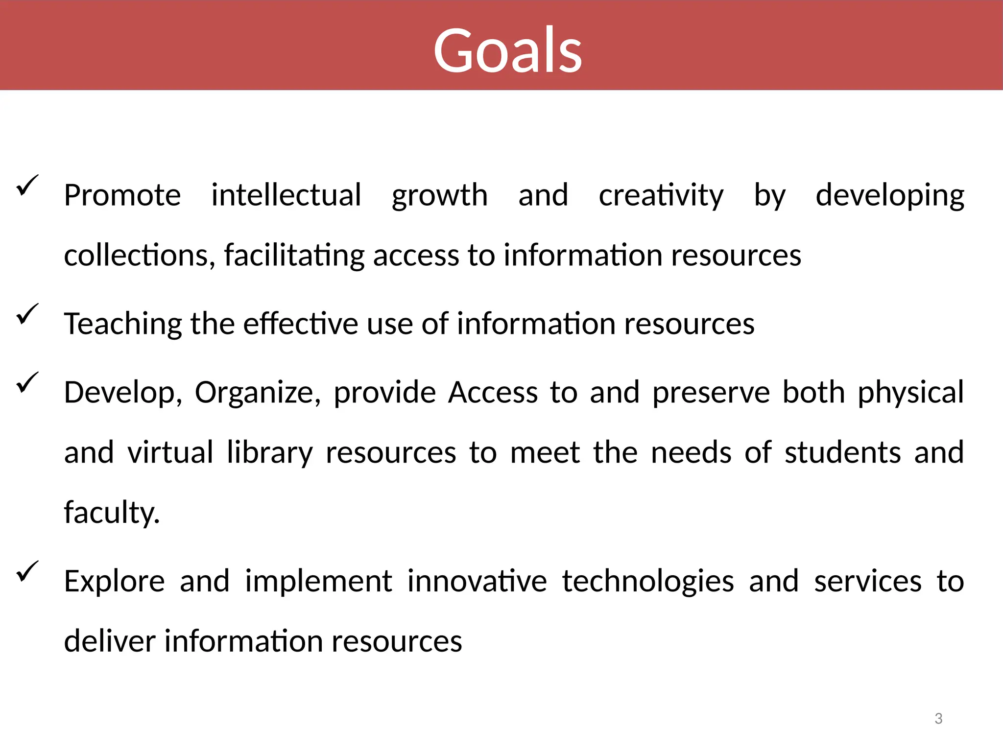 3
Goals
 Promote intellectual growth and creativity by developing
collections, facilitating access to information resources
 Teaching the effective use of information resources
 Develop, Organize, provide Access to and preserve both physical
and virtual library resources to meet the needs of students and
faculty.
 Explore and implement innovative technologies and services to
deliver information resources
 