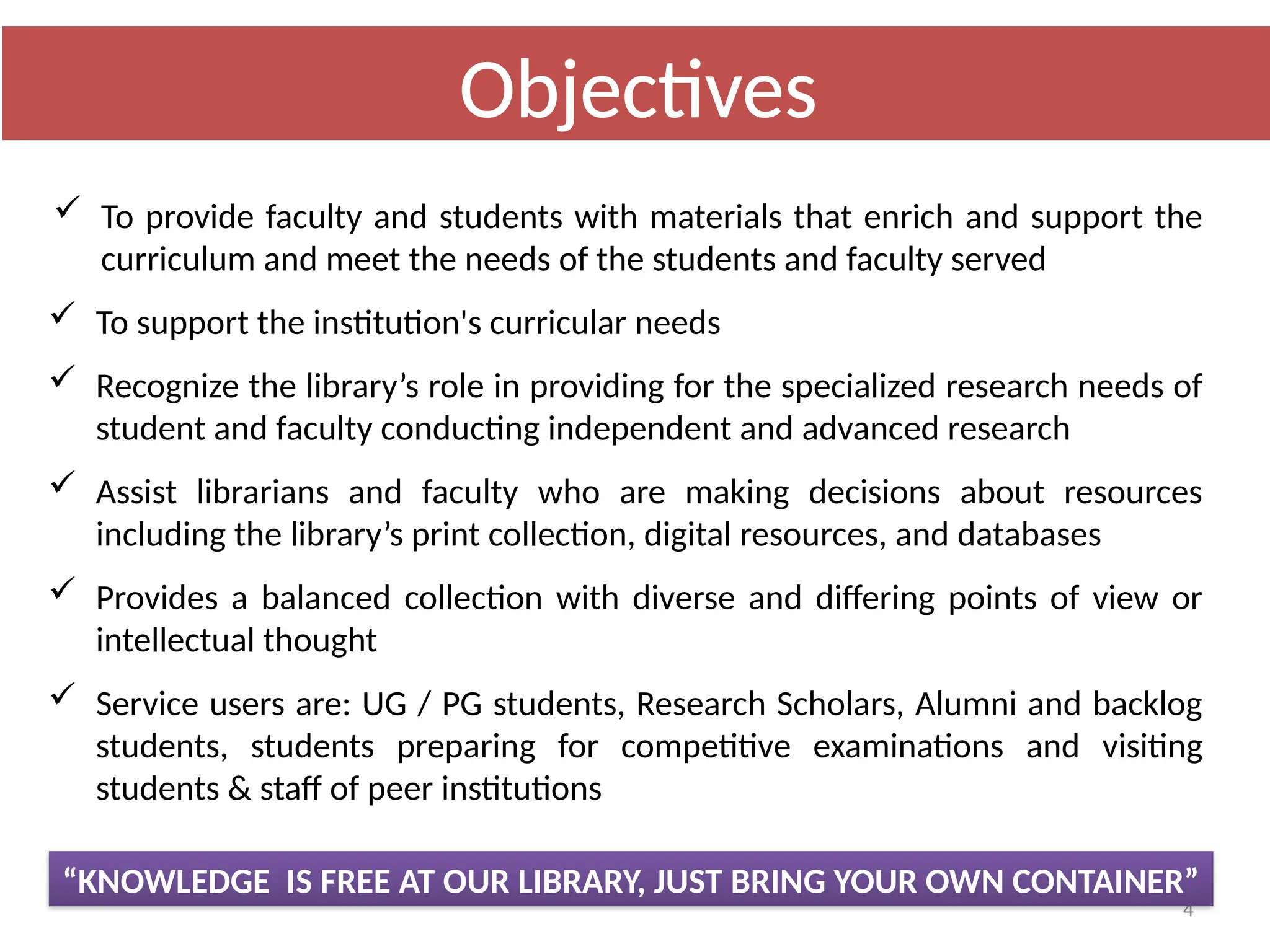 4
“KNOWLEDGE IS FREE AT OUR LIBRARY, JUST BRING YOUR OWN CONTAINER”
 To provide faculty and students with materials that enrich and support the
curriculum and meet the needs of the students and faculty served
 To support the institution's curricular needs
 Recognize the library’s role in providing for the specialized research needs of
student and faculty conducting independent and advanced research
 Assist librarians and faculty who are making decisions about resources
including the library’s print collection, digital resources, and databases
 Provides a balanced collection with diverse and differing points of view or
intellectual thought
 Service users are: UG / PG students, Research Scholars, Alumni and backlog
students, students preparing for competitive examinations and visiting
students & staff of peer institutions
Objectives
 