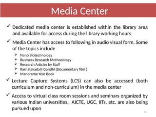 14
 Dedicated media center is established within the library area
and available for access during the library working hours
 Media Center has access to following in audio visual form. Some
of the topics include
 Nano Biotechnology
 Business Research Methodology
 Research Articles by Staff
 Karnatakadalli Gandhi (Documentary film )
 Manorama Year Book
 Lecture Capture Systems (LCS) can also be accessed (both
curriculum and non-curriculum) in the media center
 Access to virtual class room sessions and seminars organized by
various Indian universities, AICTE, UGC, IITs, etc. are also being
pursued upon
Media Center
 