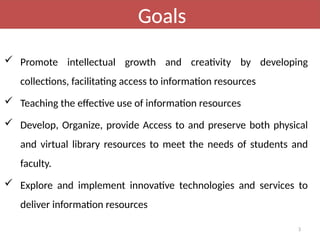 3
Goals
 Promote intellectual growth and creativity by developing
collections, facilitating access to information resources
 Teaching the effective use of information resources
 Develop, Organize, provide Access to and preserve both physical
and virtual library resources to meet the needs of students and
faculty.
 Explore and implement innovative technologies and services to
deliver information resources
 