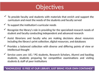 4
“KNOWLEDGE IS FREE AT OUR LIBRARY, JUST BRING YOUR OWN CONTAINER”
 To provide faculty and students with materials that enrich and support the
curriculum and meet the needs of the students and faculty served
 To support the institution's curricular needs
 Recognize the library’s role in providing for the specialized research needs of
student and faculty conducting independent and advanced research
 Assist librarians and faculty who are making decisions about resources
including the library’s print collection, digital resources, and databases
 Provides a balanced collection with diverse and differing points of view or
intellectual thought
 Service users are: UG / PG students, Research Scholars, Alumni and backlog
students, students preparing for competitive examinations and visiting
students & staff of peer institutions
Objectives
 