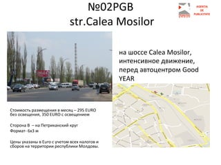 №02PGB	
  
	
  str.Сalea	
  Mosilor	
  
	
  
на	
  шоссе	
  Calea	
  Mоsilor,	
  
интенсивное	
  движение,	
  
перед	
  автоцентром	
  Good	
  	
  
YEAR	
  

Стоимость	
  размещения	
  в	
  месяц	
  –	
  295	
  EURO	
  
без	
  освещения,	
  350	
  EURO	
  с	
  освещением	
  	
  
	
  	
  
Сторона	
  В	
  	
  –	
  на	
  Петриканский	
  круг	
  
Формат-­‐	
  6х3	
  м	
  
	
  
Цены	
  указаны	
  в	
  Euro	
  с	
  учетом	
  всех	
  налогов	
  и	
  
сборов	
  на	
  территории	
  республики	
  Молдовы.	
  
	
  
	
  
	
  

 