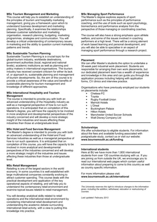 MSc Tourism Management and Marketing                           MSc Managing Sport Performance
This course will help you to establish an understanding of     The Master's degree explores aspects of sport
the principles of tourism and hospitality marketing            performance such as the principles of performance
management, giving you a framework upon which to               coaching, and the use of tools such as sport psychology,
understand business development and marketing                  biomechanics and performance analysis from the
planning. Specifically, it examines the relationships          perspective of those managing or coordinating coaches.
between customer satisfaction and marketing
organisation, research planning, budgeting, marketing          The course will also have a strong emphasis upon athlete
programmes, strategies and communication. You will             welfare, and some of the issues involved in coaching
develop a critical understanding of contemporary issues        performers at a high level. There will be a strong element
in marketing and the ability to question current marketing     of work based learning and personal development, and
patterns and trends.                                           you will also be able to specialise in an aspect of
                                                               managing sport performance through a research project.
MSc Sustainable Tourism Planning
Sustainable Tourism Planning is a crucial topic for the
global tourism industry, worldwide destinations,               Placement
government authorities (local, regional and national           We can offer Master’s students the option to undertake a
levels), academic institutions as well as planning and         30-week paid industrial work placement. Students are
policy makers in international organisations. The tourism      responsible for arranging their own work placements, but
industry has received constant criticism for either its lack   our dedicated placement team has a wealth of experience
of, or approach to, sustainable planning and management        and knowledge in this area and can guide you through the
of tourism developments. So, the aim of this course is to      application process including helping with application
provide a critical awareness of the value and benefits of      forms, CV clinics and interview practice.
sustainable planning for tourism management and
knowledge of different approaches.                             Organisations who have previously employed our students
                                                               on placements include:
MSc International Hospitality and Tourism                           Chelsea FC
Management                                                          Toyota
The course is intended to provide you with both an                  Rugby Football Union
advanced understanding of the Hospitality industry as               Marriott Hotels
well as a managerial perspective of how to run such                 L'Oreal
operations. It is anticipated that on completion of this            Buckingham Palace
Master's degree, you will have the capacity to be involved          Hilton Hotels
in more analytical and developmental perspectives of the            Manchester United Soccer Schools
industry concerned and will develop a more strategic                Walt Disney Company Ltd
insight of the industries and issues affecting these
industries than those at undergraduate level.
                                                               Scholarships
MSc Hotel and Food Services Management
                                                               We offer scholarships to eligible students. For information
The Master's degree is intended to provide you with both       about the fees and available funding associated with
an advanced understanding of the Hotel and Food                postgraduate study, contact us or visit our website:
Services industries as well as a managerial perspective of     www.bournemouth.ac.uk/funding.
how to run such operations. It is anticipated that on
completion of this course, you will have the capacity to be
involved in more analytical and developmental
perspectives of the industries concerned and will develop      International students
a more strategic insight of the industries and issues          Here at BU we have more than 1,800 international
affecting these industries than those at undergraduate         students from over 130 countries studying with us. If you
level.                                                         are joining us from outside the UK, we encourage you to
                                                               read our international web pages which contain useful
MSc Retail Management                                          information about preparing to come to this country as well
Retailing is one of the largest sectors in the world           as country specific information.
economy. In some countries it is well established with
large multinational companies constantly evolving to           For more information please visit:
attract customer spending. This course deals with the          www.bournemouth.ac.uk/international
practical development and application of the key
operational aspects of retailing, and will help you to
understand the contemporary retail environment and             The University reserves the right to introduce changes to the information
examine topical issues related to retail management.           given, including the addition, withdrawal, relocation or restructuring of
                                                               courses.

You will develop analytical skills related to retail
                                                               Last updated: February 2013
operations and the international retail environment by
considering international retail development and
understanding the academic debate surrounding
international retail activity, with a view to putting this
knowledge into practice.
 