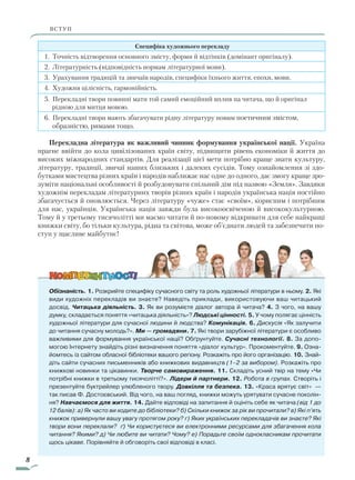 8
ВСТУПВСТУП
Специфіка художнього перекладу
1. Точність відтворення основного змісту, форми й відтінків (домінант оригіналу).
2. Літературність (відповідність нормам літературної мови).
3. Урахування традицій та звичаїв народів, специфіки їхнього життя, епохи, мови.
4. Художня цілісність, гармонійність.
5. Перекладні твори повинні мати той самий емоційний вплив на читача, що й оригінал
рідною для митця мовою.
6. Перекладні твори мають збагачувати рідну літературу новим поетичним змістом,
образністю, римами тощо.
Перекладна література як важливий чинник формування української нації. Україна
прагне ввійти до кола цивілізованих країн світу, підвищити рівень економіки й життя до
високих міжнародних стандартів. Для реалізації цієї мети потрібно краще знати культуру,
літературу, традиції, звичаї наших близьких і далеких сусідів. Тому ознайомлення зі здо-
бутками мистецтва різних країн і народів наближає нас одне до одного, дає змогу краще зро-
зуміти національні особливості й розбудовувати спільний дім під назвою «Земля». Завдяки
художнім перекладам літературних творів різних країн і народів українська нація постійно
збагачується й оновлюється. Через літературу «чуже» стає «своїм», корисним і потрібним
для нас, українців. Українська нація завжди була високоосвіченою й висококультурною.
Тому й у третьому тисячолітті ми маємо читати й по-новому відкривати для себе найкращі
книжки світу, бо тільки культура, рідна та світова, може об’єднати людей та забезпечити по-
ступ у щасливе майбутнє!
Обізнаність. 1. Розкрийте специфіку сучасного світу та роль художньої літератури в ньому. 2. Які
види художніх перекладів ви знаєте? Наведіть приклади, використовуючи ваш читацький
досвід. Читацька діяльність. 3. Як ви розумієте діалог автора й читача? 4. З чого, на вашу
думку, складається поняття «читацька діяльність»? Людські цінності. 5. У чому полягає цінність
художньої літератури для сучасної людини й людства? Комунікація. 6. Дискусія «Як залучити
до читання сучасну молодь?». Ми — громадяни. 7. Які твори зарубіжної літератури є особливо
важливими для формування української нації? Обґрунтуйте. Сучасні технології. 8. За допо-
могою Інтернету знайдіть різні визначення поняття «діалог культур». Прокоментуйте. 9. Озна-
йомтесь із сайтом обласної бібліотеки вашого регіону. Розкажіть про його організацію. 10. Знай-
діть сайти сучасних письменників або книжкових видавництв (1–2 за вибором). Розкажіть про
книжкові новинки та цікавинки. Творче самовираження. 11. Складіть усний твір на тему «Чи
потрібні книжки в третьому тисячолітті?». Лідери й партнери. 12. Робота в групах. Створіть і
презентуйте буктрейлер улюбленого твору. Довкілля та безпека. 13. «Краса врятує світ» —
так писав Ф. Достоєвський. Від чого, на ваш погляд, книжки можуть урятувати сучасне поколін-
ня? Навчаємося для життя. 14. Дайте відповіді на запитання й оцініть себе як читача (від 1 до
12 балів): а) Як часто ви ходите до бібліотеки? б) Скільки книжок за рік ви прочитали? в) Які п’ять
книжок привернули вашу увагу протягом року? г) Яких українських перекладачів ви знаєте? Які
твори вони переклали? ґ) Чи користуєтеся ви електронними ресурсами для збагачення кола
читання? Якими? д) Чи любите ви читати? Чому? е) Порадьте своїм однокласникам прочитати
щось цікаве. Порівняйте й обговоріть свої відповіді в класі.
Право для безоплатного розміщення підручника в мережі Інтернет має
Міністерство освіти і науки України http://mon.gov.ua/ та Інститут модернізації змісту освіти https://imzo.gov.ua
 